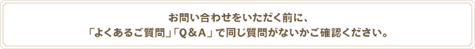 お問い合わせをいただく前に、「よくあるご質問」「Q&A」で同じ質問がないかご確認ください。
